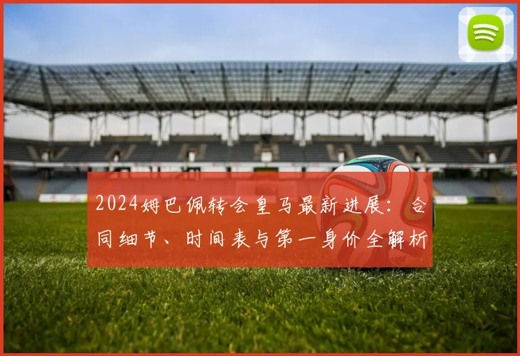 2024姆巴佩转会皇马最新进展：合同细节、时间表与第一身价全解析