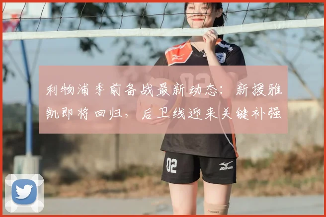 利物浦季前备战最新动态：新援雅凯即将回归，后卫线迎来关键补强