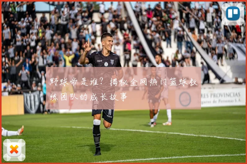 野球帝是谁？揭秘全网热门篮球教练团队的成长故事