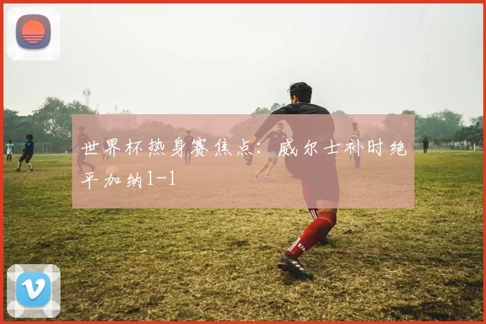世界杯热身赛焦点：威尔士补时绝平加纳1-1