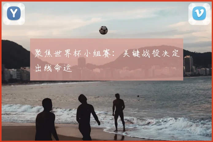 聚焦世界杯小组赛：关键战役决定出线命运