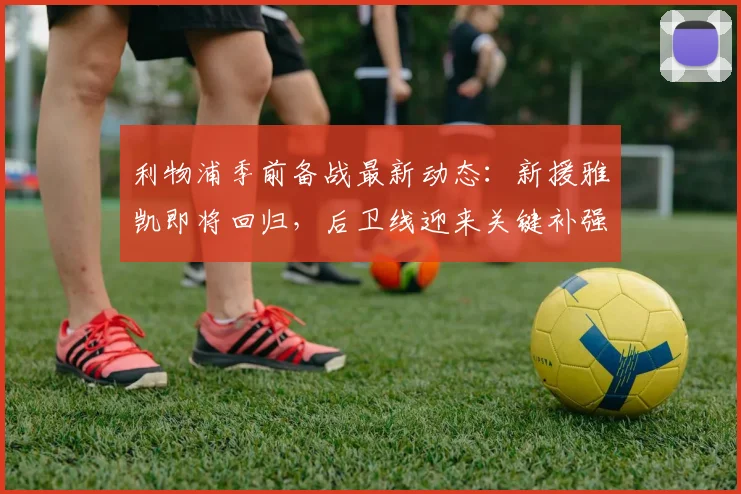 利物浦季前备战最新动态：新援雅凯即将回归，后卫线迎来关键补强