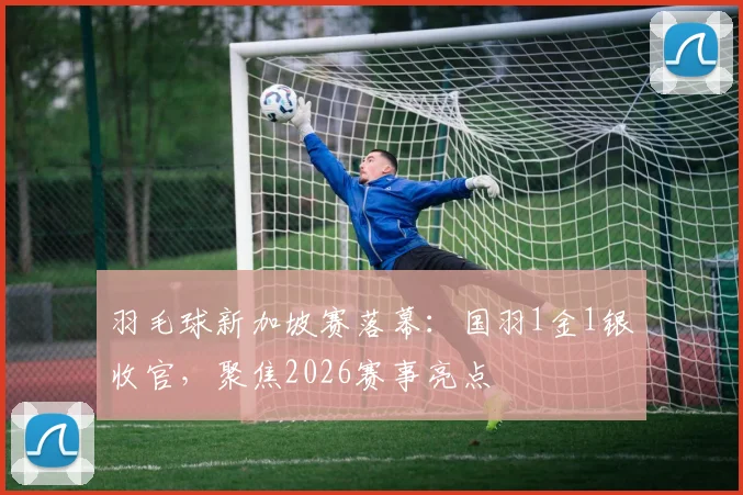 羽毛球新加坡赛落幕:国羽1金1银收官,聚焦2026赛事亮点