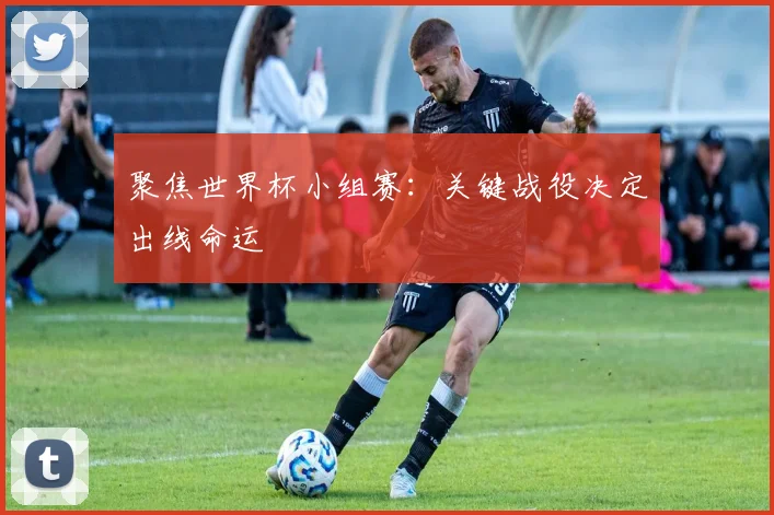聚焦世界杯小组赛：关键战役决定出线命运