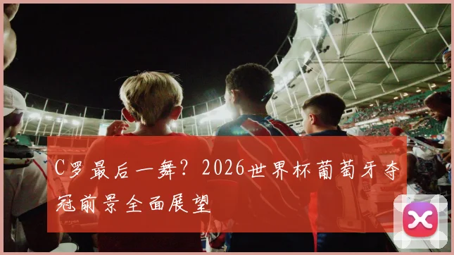 C罗最后一舞？2026世界杯葡萄牙夺冠前景全面展望