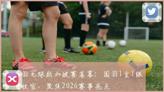 羽毛球新加坡赛落幕:国羽1金1银收官,聚焦2026赛事亮点