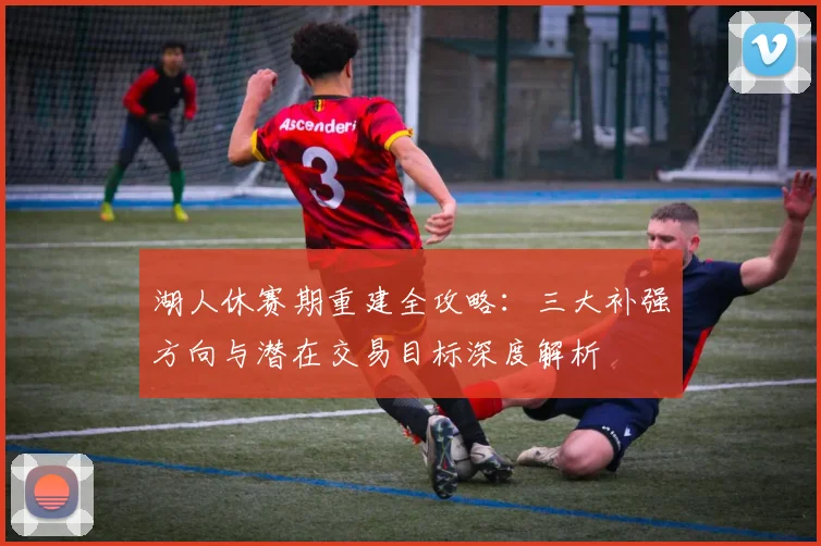 湖人休赛期重建全攻略:三大补强方向与潜在交易目标深度解析
