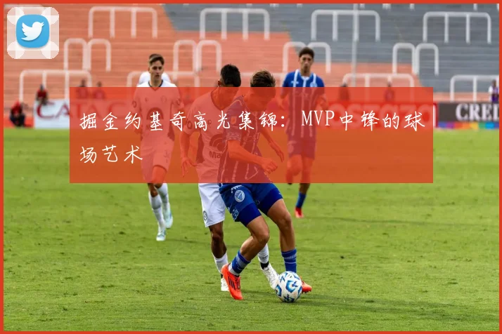 掘金约基奇高光集锦：MVP中锋的球场艺术