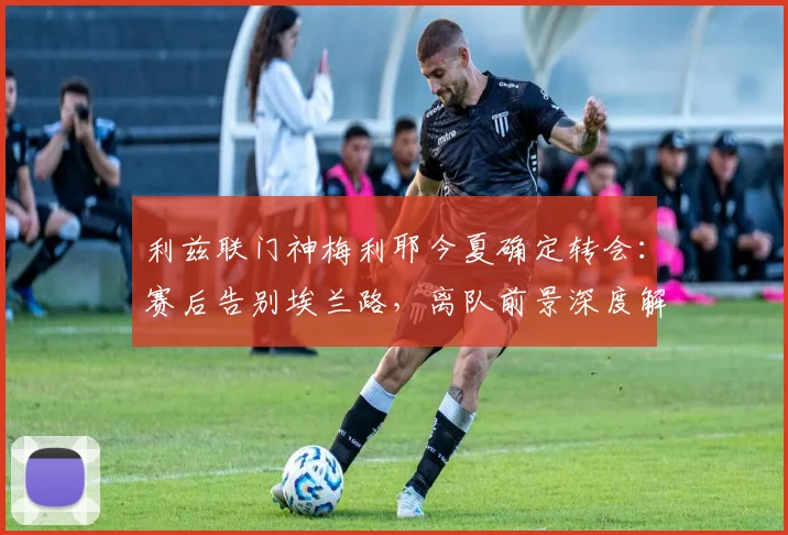 利兹联门神梅利耶今夏确定转会:赛后告别埃兰路,离队前景深度解析