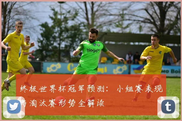 终极世界杯冠军预测：小组赛表现与淘汰赛形势全解读
