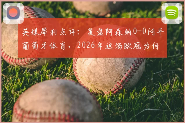 英媒犀利点评：复盘阿森纳0-0闷平葡萄牙体育，2026年这场欧冠为何被批为最乏味比赛