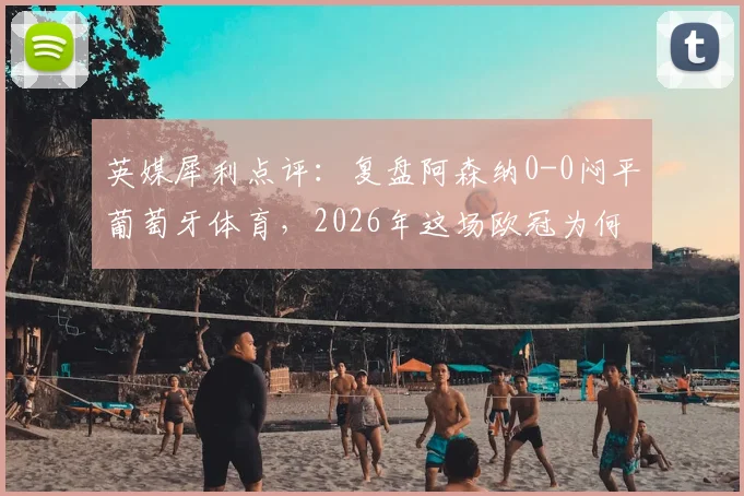 英媒犀利点评：复盘阿森纳0-0闷平葡萄牙体育，2026年这场欧冠为何被批为最乏味比赛