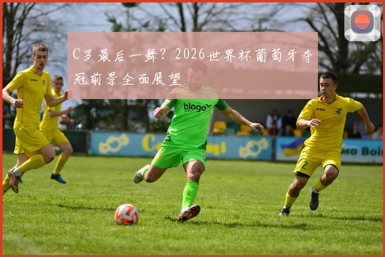 C罗最后一舞?2026世界杯葡萄牙夺冠前景全面展望